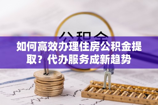 张家川如何高效办理住房公积金提取？代办服务成新趋势