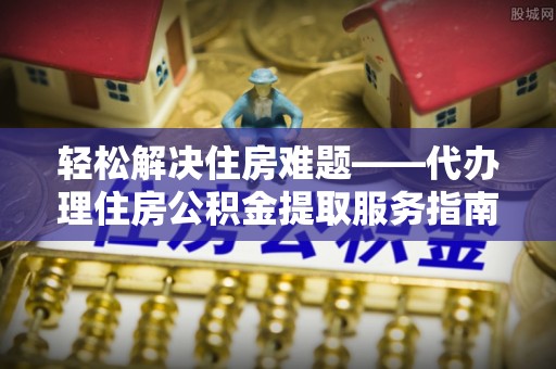 张家川轻松解决住房难题——代办理住房公积金提取服务指南