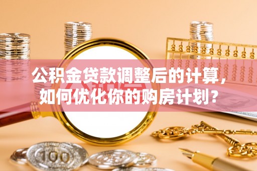 张家川公积金贷款调整后的计算，如何优化你的购房计划？