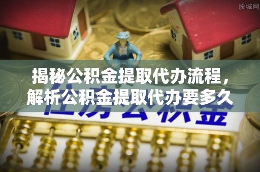张家川揭秘公积金提取代办流程，解析公积金提取代办要多久的真相