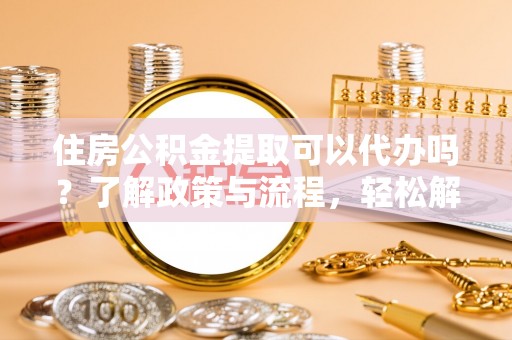 张家川住房公积金提取可以代办吗？了解政策与流程，轻松解决你的疑问