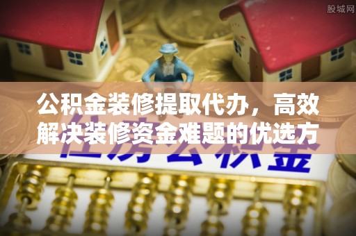 张家川公积金装修提取代办，高效解决装修资金难题的优选方案