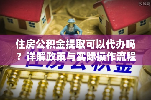 张家川住房公积金提取可以代办吗？详解政策与实际操作流程